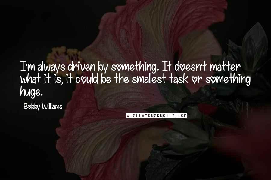 Bobby Williams quotes: I'm always driven by something. It doesn't matter what it is, it could be the smallest task or something huge. Bobby Williams quotes: I'm always driven by something. It doesn't matter what it is, it could be the smallest task or something huge.
