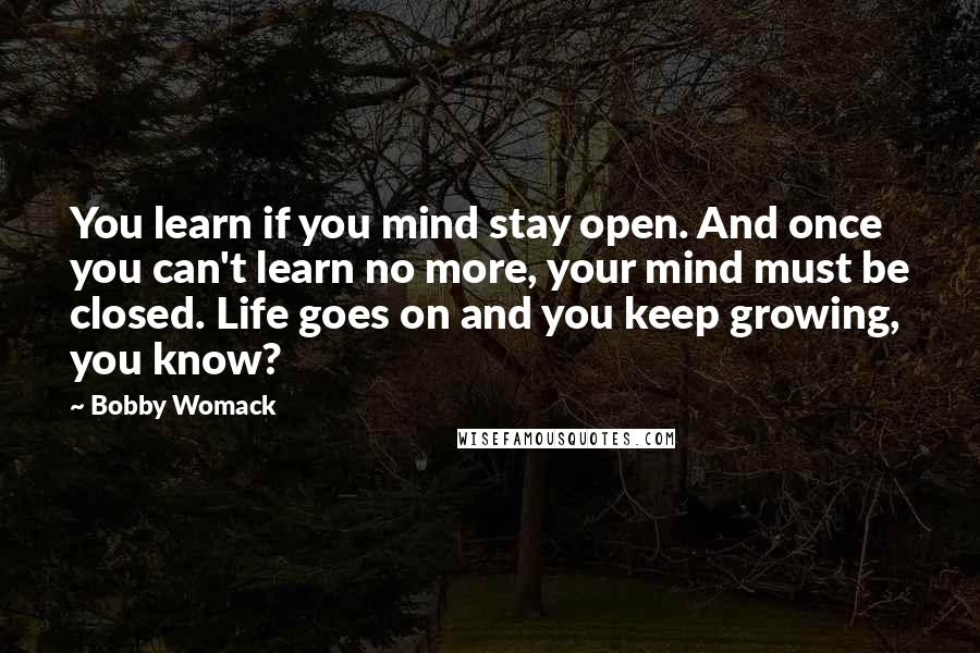 Bobby Womack quotes: You learn if you mind stay open. And once you can't learn no more, your mind must be closed. Life goes on and you keep growing, you know?