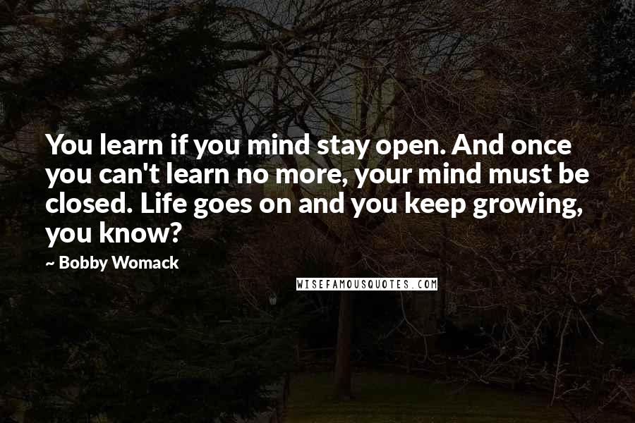 Bobby Womack quotes: You learn if you mind stay open. And once you can't learn no more, your mind must be closed. Life goes on and you keep growing, you know? Bobby Womack quotes: You learn if you mind stay open. And once you can't learn no more, your mind must be closed. Life goes on and you keep growing, you know?