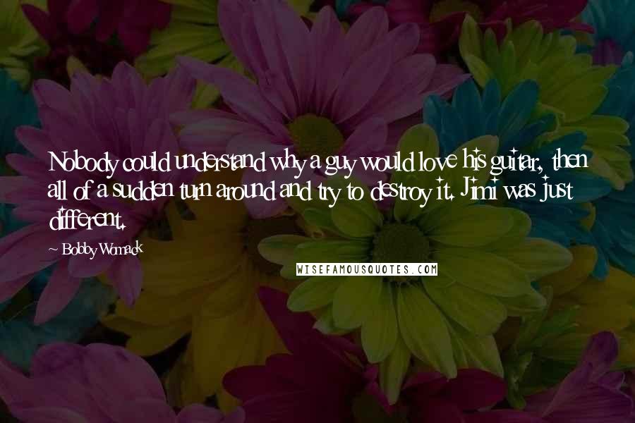 Bobby Womack quotes: Nobody could understand why a guy would love his guitar, then all of a sudden turn around and try to destroy it. Jimi was just different.