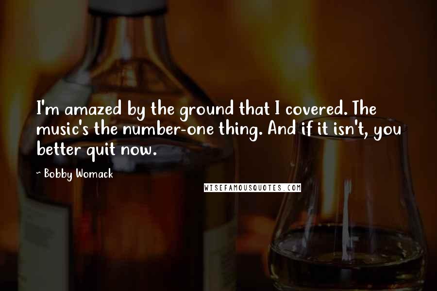 Bobby Womack quotes: I'm amazed by the ground that I covered. The music's the number-one thing. And if it isn't, you better quit now. Bobby Womack quotes: I'm amazed by the ground that I covered. The music's the number-one thing. And if it isn't, you better quit now.
