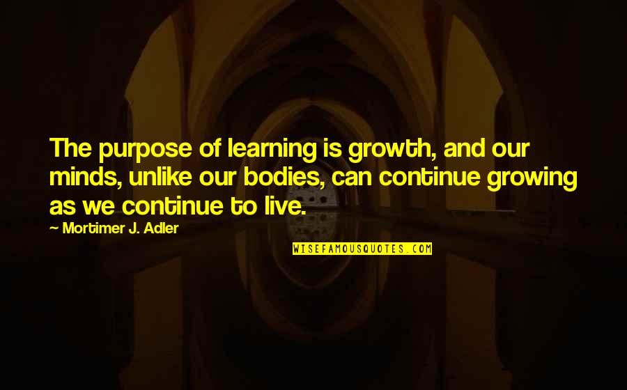 Bodies As Bodies Quotes By Mortimer J. Adler: The purpose of learning is growth, and our Bodies As Bodies Quotes By Mortimer J. Adler: The purpose of learning is growth, and our
