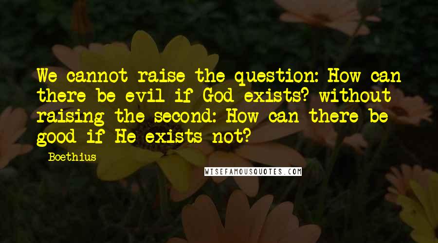 Boethius quotes: We cannot raise the question: How can there be evil if God exists? without raising the second: How can there be good if He exists not? Boethius quotes: We cannot raise the question: How can there be evil if God exists? without raising the second: How can there be good if He exists not?