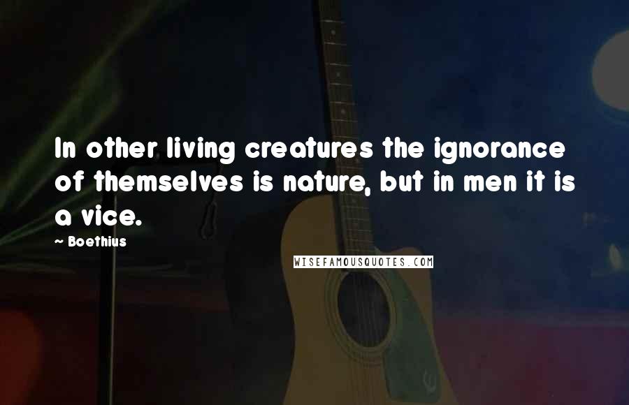 Boethius quotes: In other living creatures the ignorance of themselves is nature, but in men it is a vice.