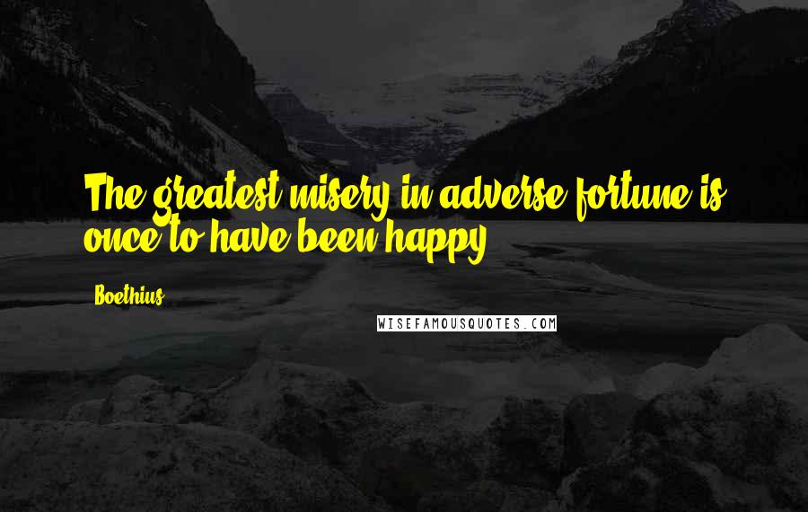 Boethius quotes: The greatest misery in adverse fortune is once to have been happy.