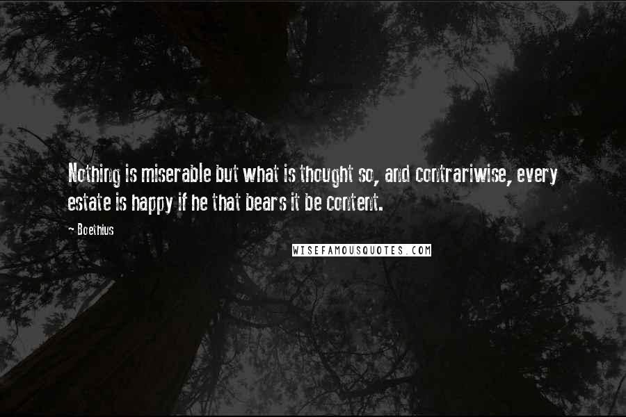Boethius quotes: Nothing is miserable but what is thought so, and contrariwise, every estate is happy if he that bears it be content. Boethius quotes: Nothing is miserable but what is thought so, and contrariwise, every estate is happy if he that bears it be content.