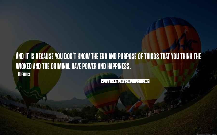 Boethius quotes: And it is because you don't know the end and purpose of things that you think the wicked and the criminal have power and happiness. Boethius quotes: And it is because you don't know the end and purpose of things that you think the wicked and the criminal have power and happiness.