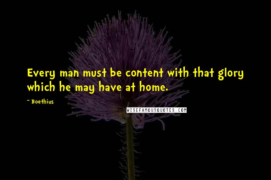 Boethius quotes: Every man must be content with that glory which he may have at home.