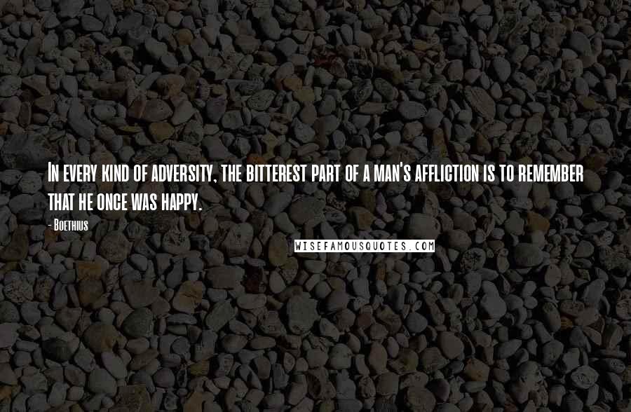 Boethius quotes: In every kind of adversity, the bitterest part of a man's affliction is to remember that he once was happy.