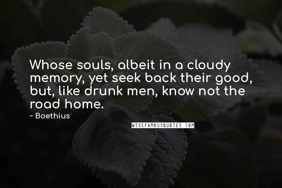 Boethius quotes: Whose souls, albeit in a cloudy memory, yet seek back their good, but, like drunk men, know not the road home. Boethius quotes: Whose souls, albeit in a cloudy memory, yet seek back their good, but, like drunk men, know not the road home.