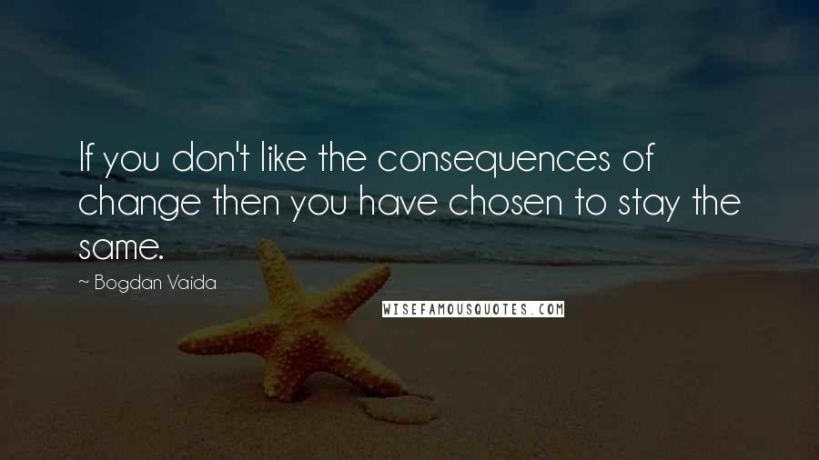 Bogdan Vaida quotes: If you don't like the consequences of change then you have chosen to stay the same.