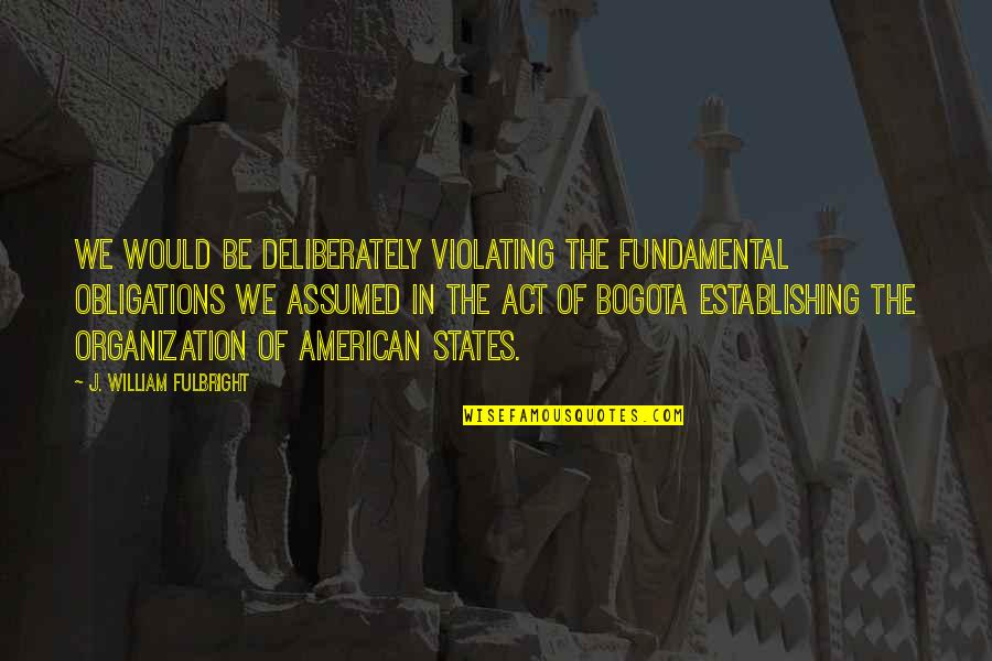 Bogota Quotes By J. William Fulbright: We would be deliberately violating the fundamental obligations