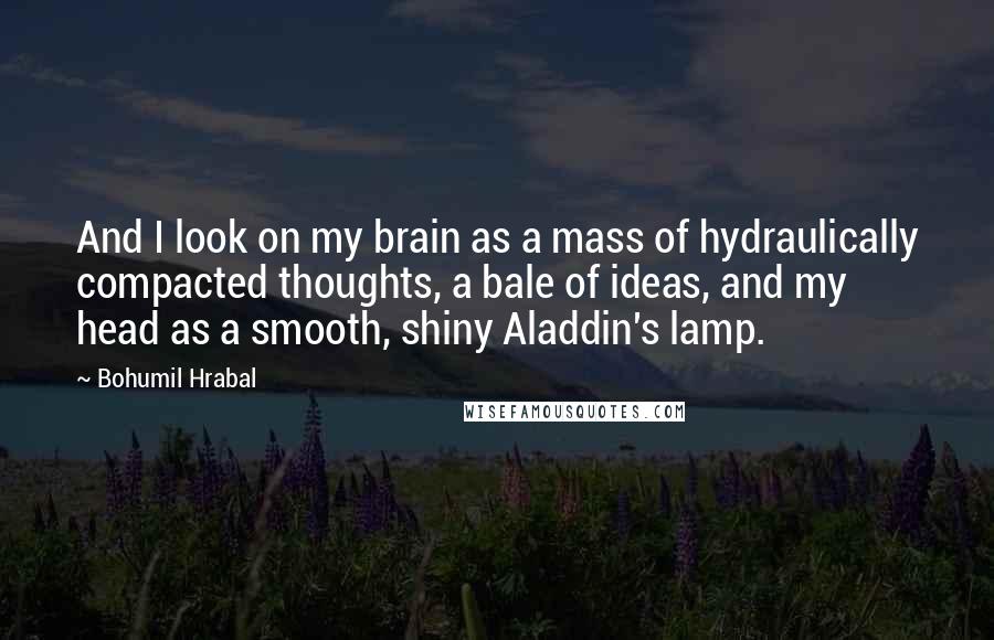 Bohumil Hrabal quotes: And I look on my brain as a mass of hydraulically compacted thoughts, a bale of ideas, and my head as a smooth, shiny Aladdin's lamp.