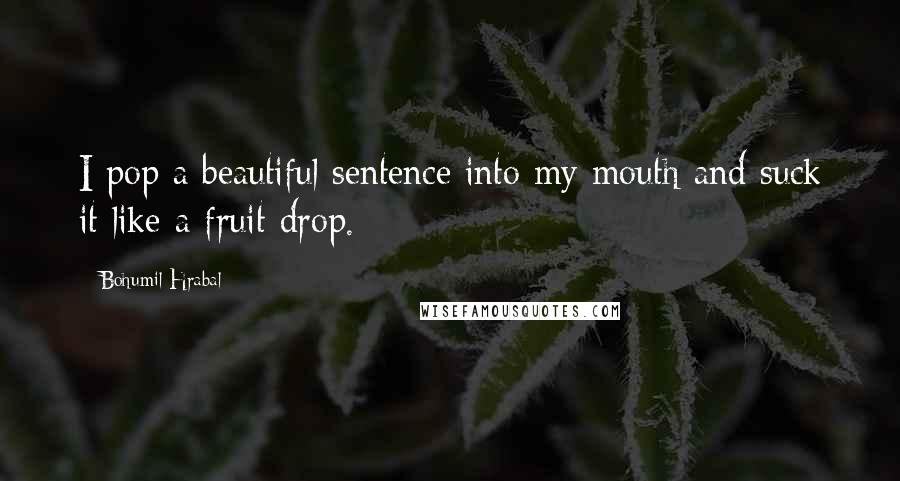 Bohumil Hrabal quotes: I pop a beautiful sentence into my mouth and suck it like a fruit drop.