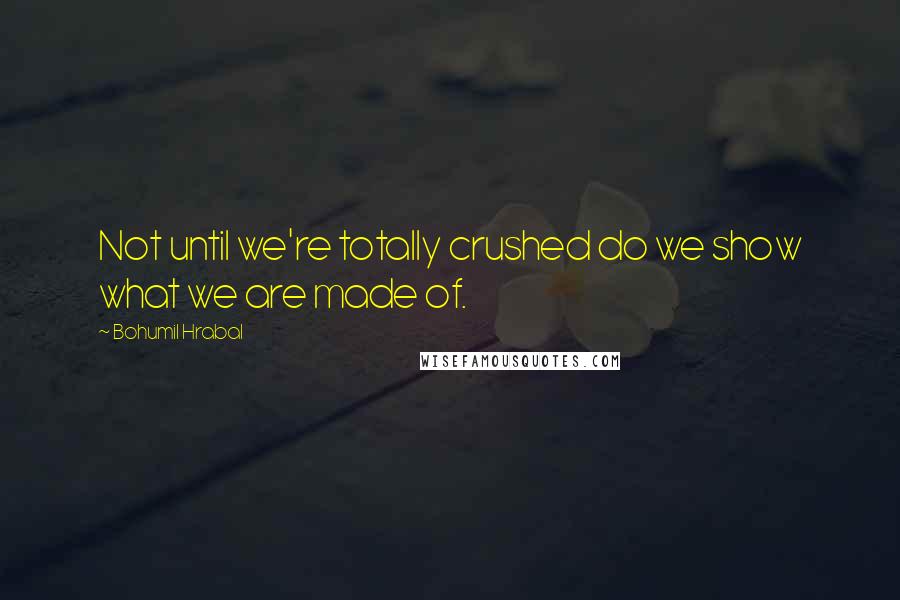 Bohumil Hrabal quotes: Not until we're totally crushed do we show what we are made of.