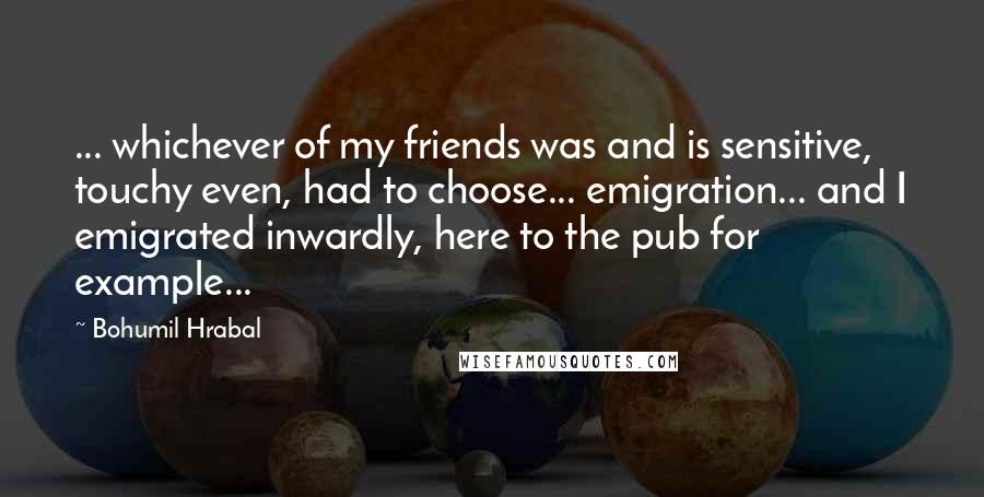 Bohumil Hrabal quotes: ... whichever of my friends was and is sensitive, touchy even, had to choose... emigration... and I emigrated inwardly, here to the pub for example...