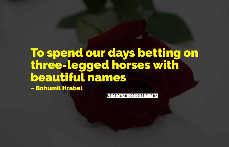 Bohumil Hrabal quotes: To spend our days betting on three-legged horses with beautiful names