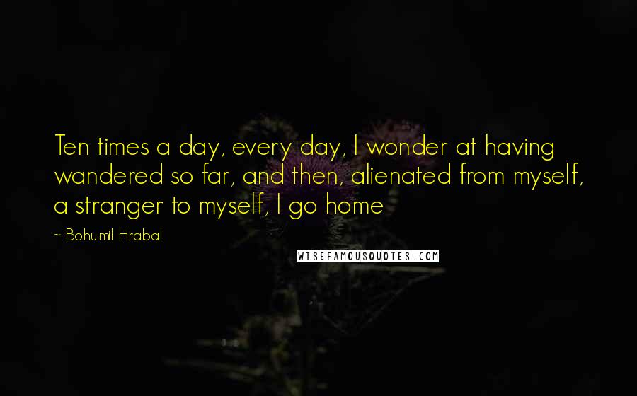 Bohumil Hrabal quotes: Ten times a day, every day, I wonder at having wandered so far, and then, alienated from myself, a stranger to myself, I go home