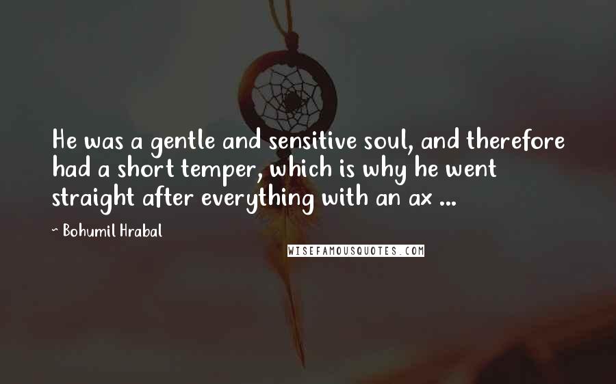 Bohumil Hrabal quotes: He was a gentle and sensitive soul, and therefore had a short temper, which is why he went straight after everything with an ax ...