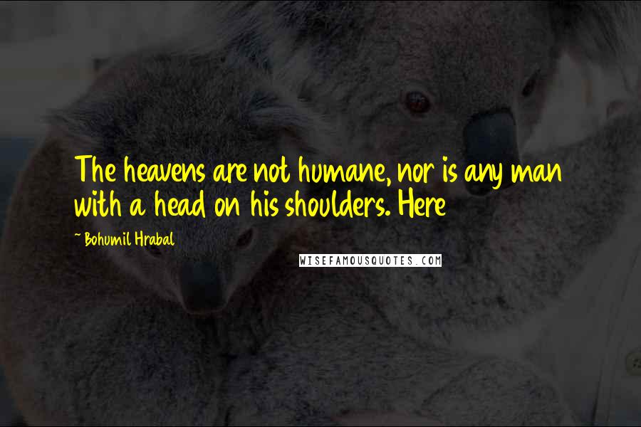 Bohumil Hrabal quotes: The heavens are not humane, nor is any man with a head on his shoulders. Here