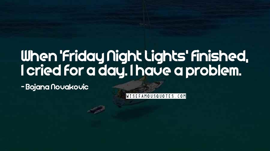 Bojana Novakovic quotes: When 'Friday Night Lights' finished, I cried for a day. I have a problem.