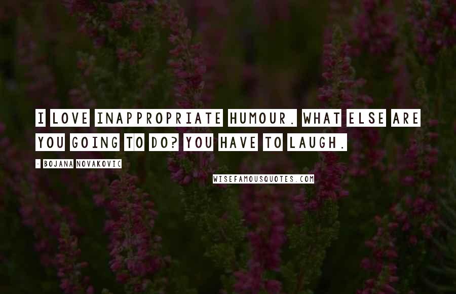 Bojana Novakovic quotes: I love inappropriate humour. What else are you going to do? You have to laugh.