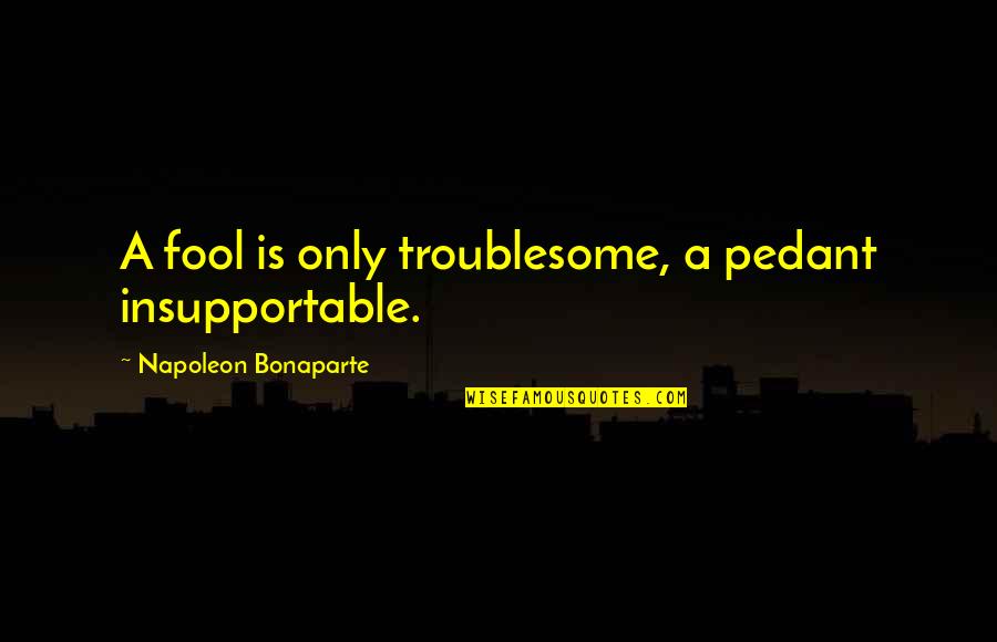 Bonaparte's Quotes By Napoleon Bonaparte: A fool is only troublesome, a pedant insupportable.