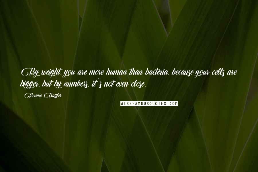 Bonnie Bassler quotes: By weight, you are more human than bacteria, because your cells are bigger, but by numbers, it's not even close. Bonnie Bassler quotes: By weight, you are more human than bacteria, because your cells are bigger, but by numbers, it's not even close.