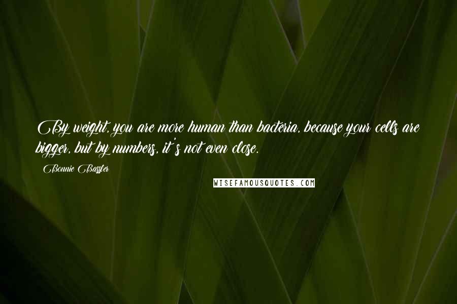 Bonnie Bassler quotes: By weight, you are more human than bacteria, because your cells are bigger, but by numbers, it's not even close.