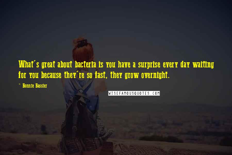 Bonnie Bassler quotes: What's great about bacteria is you have a surprise every day waiting for you because they're so fast, they grow overnight.