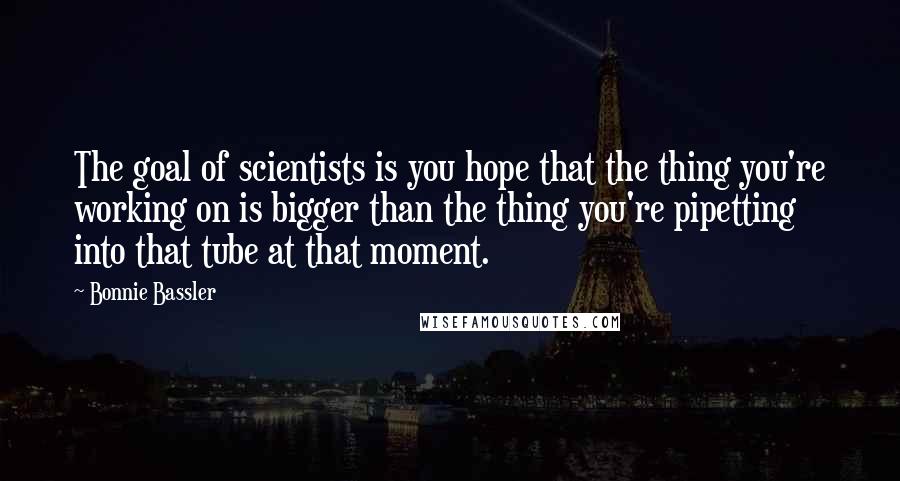 Bonnie Bassler quotes: The goal of scientists is you hope that the thing you're working on is bigger than the thing you're pipetting into that tube at that moment. Bonnie Bassler quotes: The goal of scientists is you hope that the thing you're working on is bigger than the thing you're pipetting into that tube at that moment.