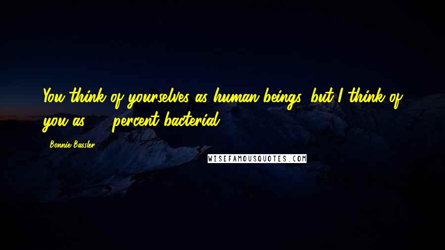 Bonnie Bassler quotes: You think of yourselves as human beings, but I think of you as 99 percent bacterial.