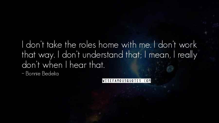 Bonnie Bedelia quotes: I don't take the roles home with me. I don't work that way. I don't understand that; I mean, I really don't when I hear that. Bonnie Bedelia quotes: I don't take the roles home with me. I don't work that way. I don't understand that; I mean, I really don't when I hear that.