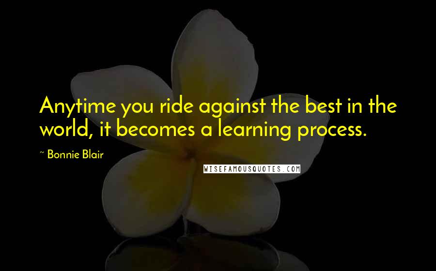 Bonnie Blair quotes: Anytime you ride against the best in the world, it becomes a learning process.