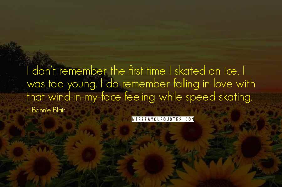 Bonnie Blair quotes: I don't remember the first time I skated on ice, I was too young. I do remember falling in love with that wind-in-my-face feeling while speed skating. Bonnie Blair quotes: I don't remember the first time I skated on ice, I was too young. I do remember falling in love with that wind-in-my-face feeling while speed skating.