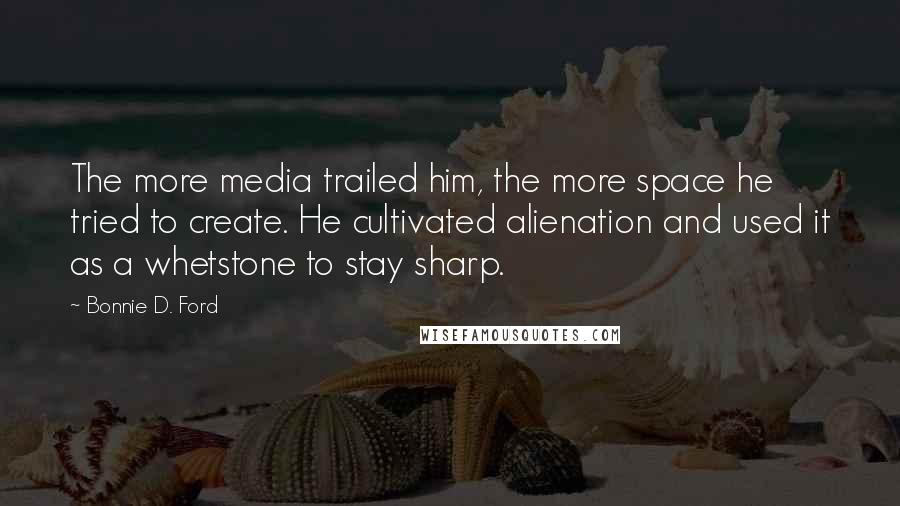 Bonnie D. Ford quotes: The more media trailed him, the more space he tried to create. He cultivated alienation and used it as a whetstone to stay sharp. Bonnie D. Ford quotes: The more media trailed him, the more space he tried to create. He cultivated alienation and used it as a whetstone to stay sharp.