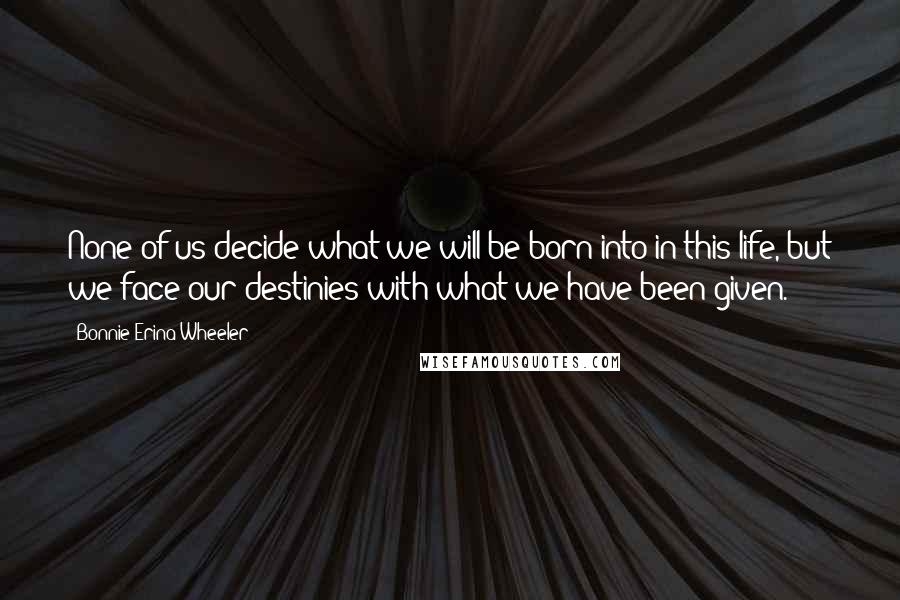 Bonnie Erina Wheeler quotes: None of us decide what we will be born into in this life, but we face our destinies with what we have been given.