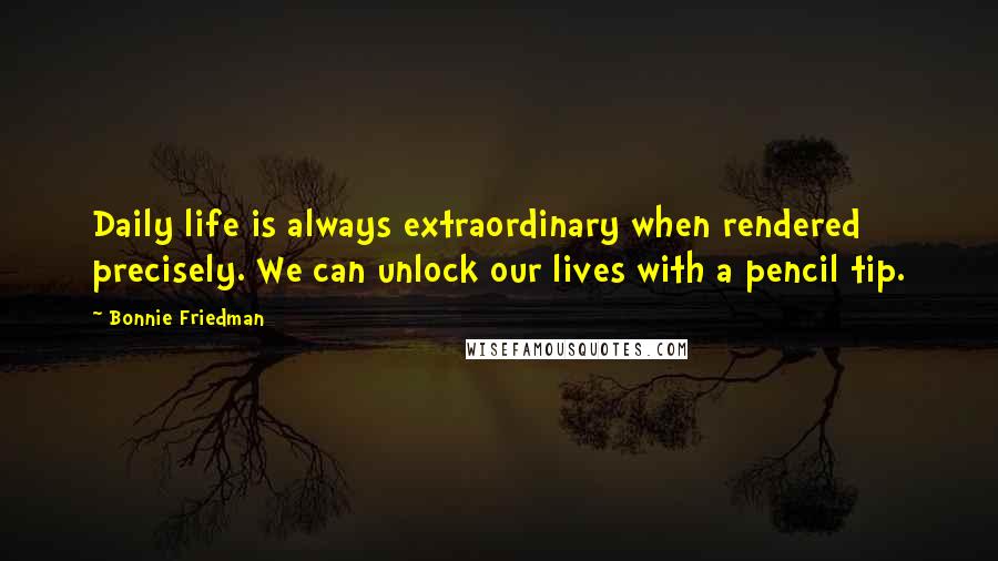 Bonnie Friedman quotes: Daily life is always extraordinary when rendered precisely. We can unlock our lives with a pencil tip.