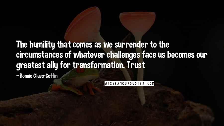 Bonnie Glass-Coffin quotes: The humility that comes as we surrender to the circumstances of whatever challenges face us becomes our greatest ally for transformation. Trust