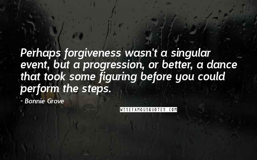 Bonnie Grove quotes: Perhaps forgiveness wasn't a singular event, but a progression, or better, a dance that took some figuring before you could perform the steps.