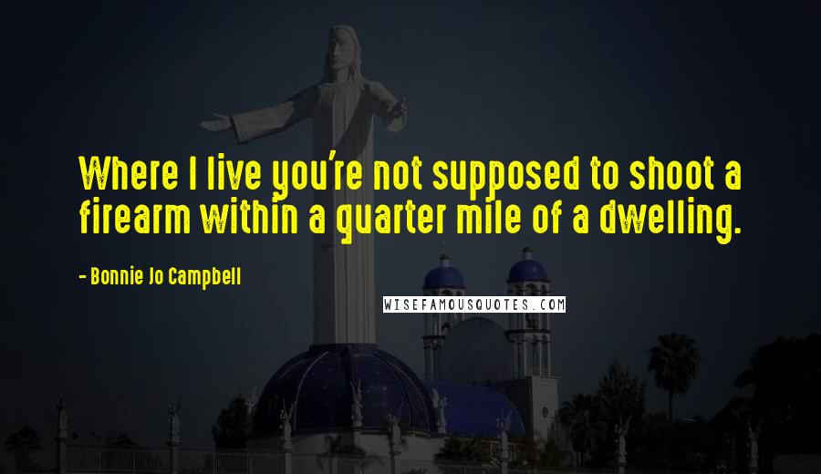 Bonnie Jo Campbell quotes: Where I live you're not supposed to shoot a firearm within a quarter mile of a dwelling.