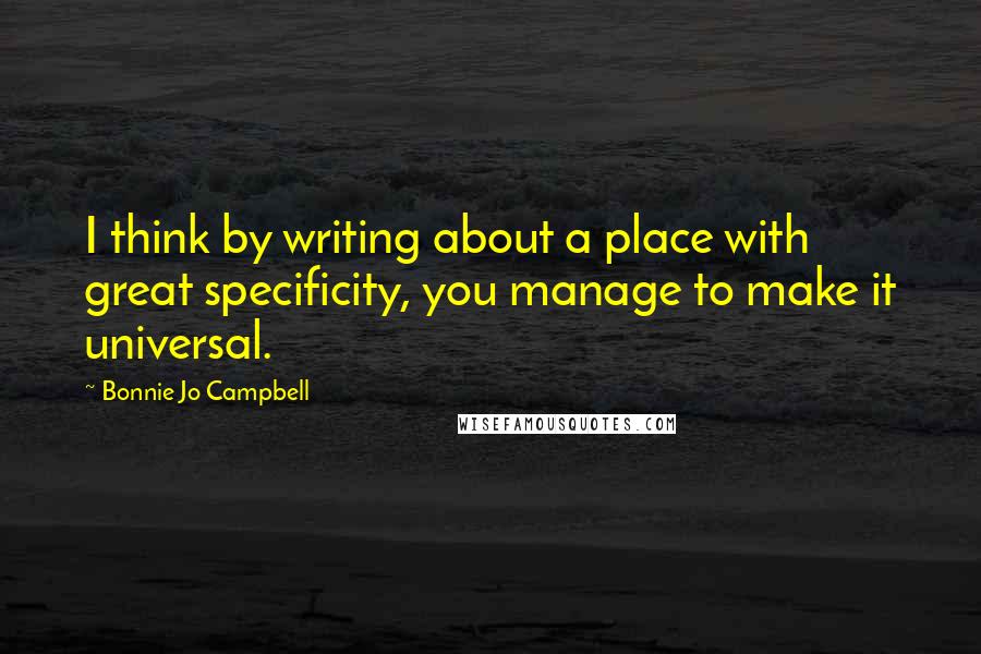 Bonnie Jo Campbell quotes: I think by writing about a place with great specificity, you manage to make it universal.