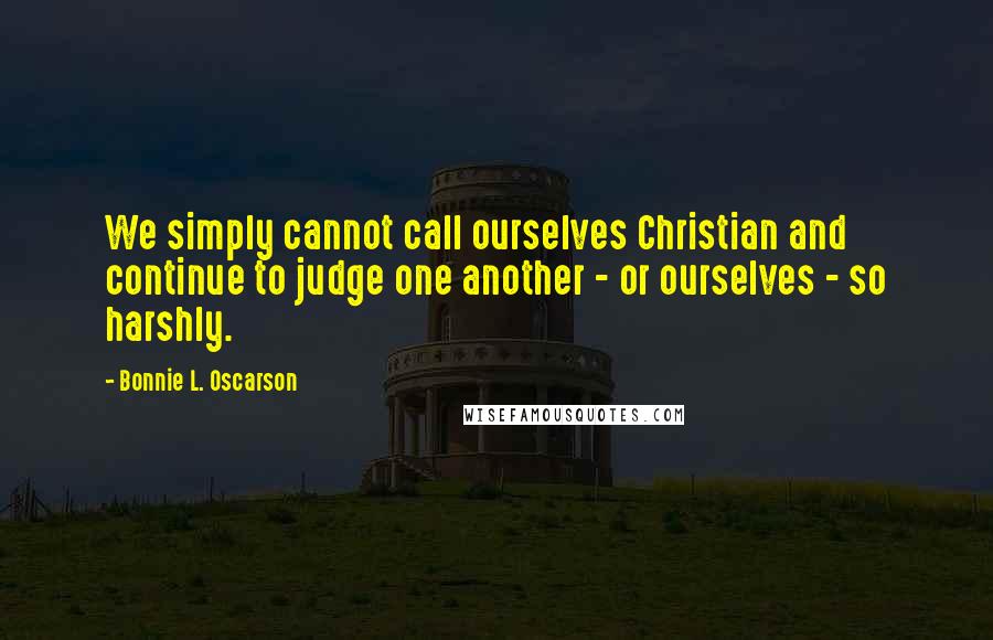 Bonnie L. Oscarson quotes: We simply cannot call ourselves Christian and continue to judge one another - or ourselves - so harshly.