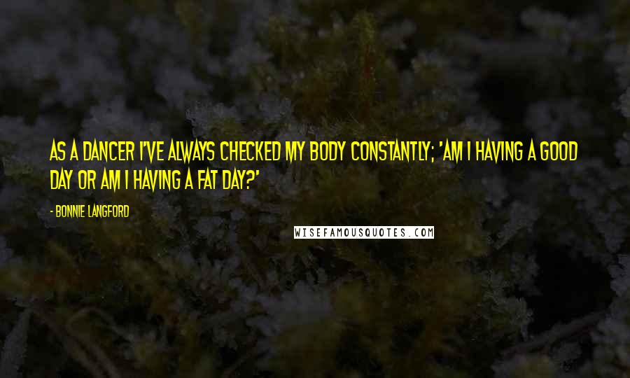 Bonnie Langford quotes: As a dancer I've always checked my body constantly; 'Am I having a good day or am I having a fat day?' Bonnie Langford quotes: As a dancer I've always checked my body constantly; 'Am I having a good day or am I having a fat day?'
