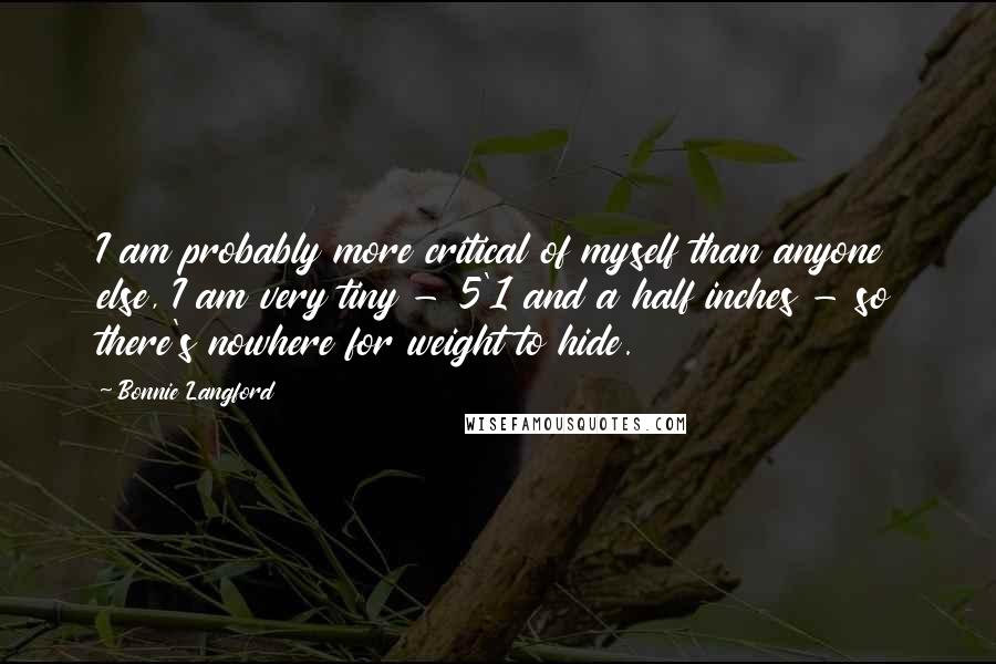 Bonnie Langford quotes: I am probably more critical of myself than anyone else, I am very tiny - 5'1 and a half inches - so there's nowhere for weight to hide. Bonnie Langford quotes: I am probably more critical of myself than anyone else, I am very tiny - 5'1 and a half inches - so there's nowhere for weight to hide.