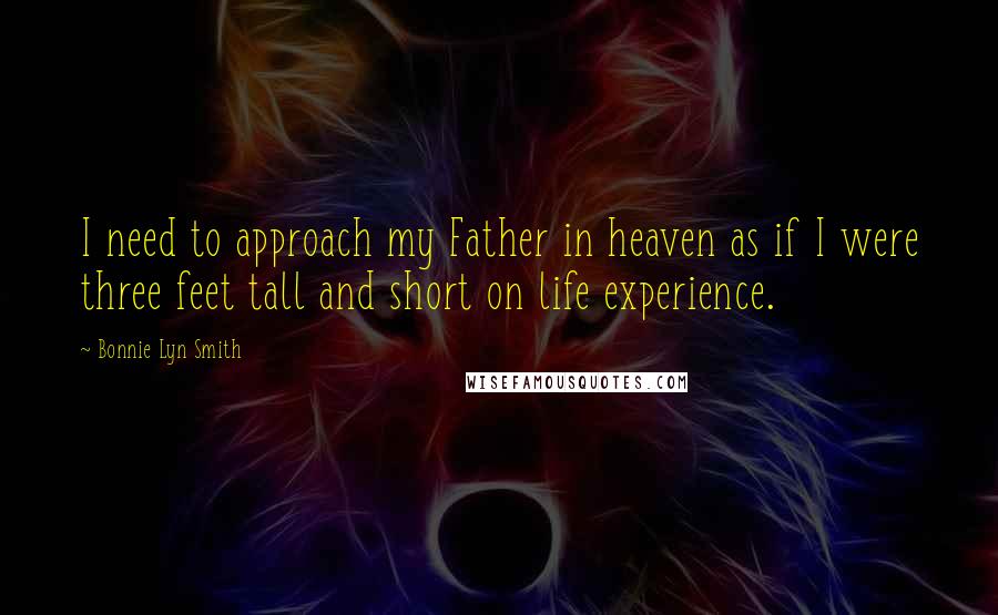 Bonnie Lyn Smith quotes: I need to approach my Father in heaven as if I were three feet tall and short on life experience. Bonnie Lyn Smith quotes: I need to approach my Father in heaven as if I were three feet tall and short on life experience.