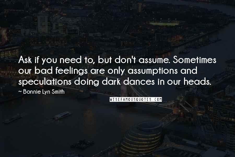 Bonnie Lyn Smith quotes: Ask if you need to, but don't assume. Sometimes our bad feelings are only assumptions and speculations doing dark dances in our heads.