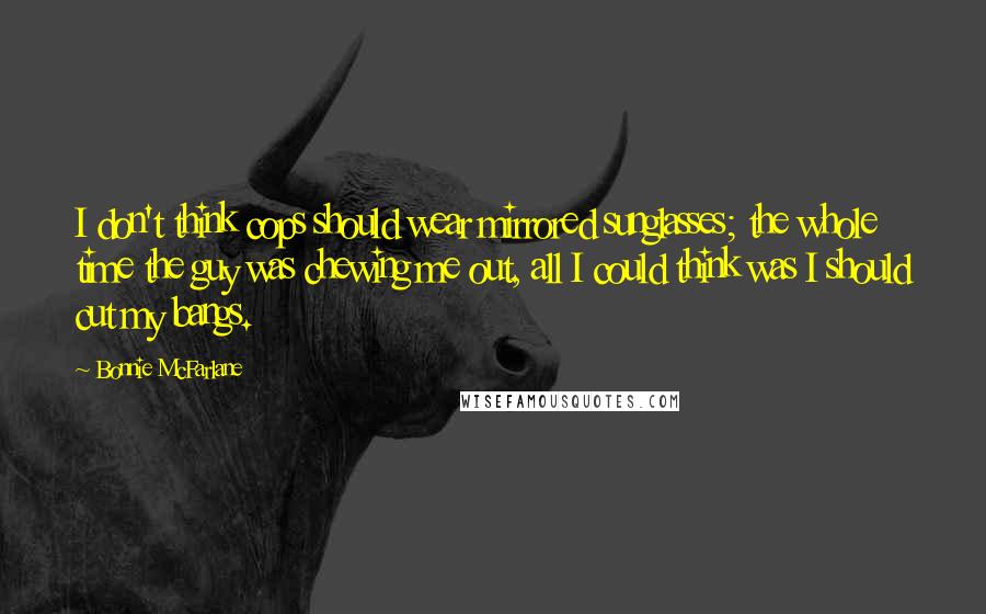 Bonnie McFarlane quotes: I don't think cops should wear mirrored sunglasses; the whole time the guy was chewing me out, all I could think was I should cut my bangs.