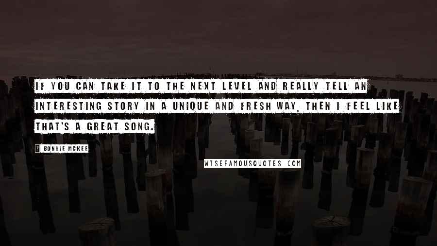 Bonnie McKee quotes: If you can take it to the next level and really tell an interesting story in a unique and fresh way, then I feel like that's a great song. Bonnie McKee quotes: If you can take it to the next level and really tell an interesting story in a unique and fresh way, then I feel like that's a great song.