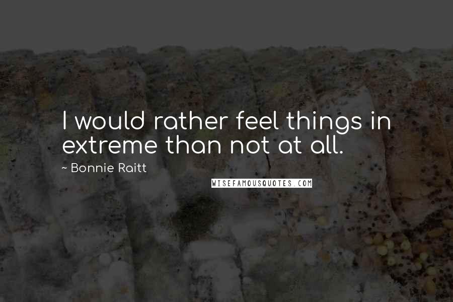 Bonnie Raitt quotes: I would rather feel things in extreme than not at all.